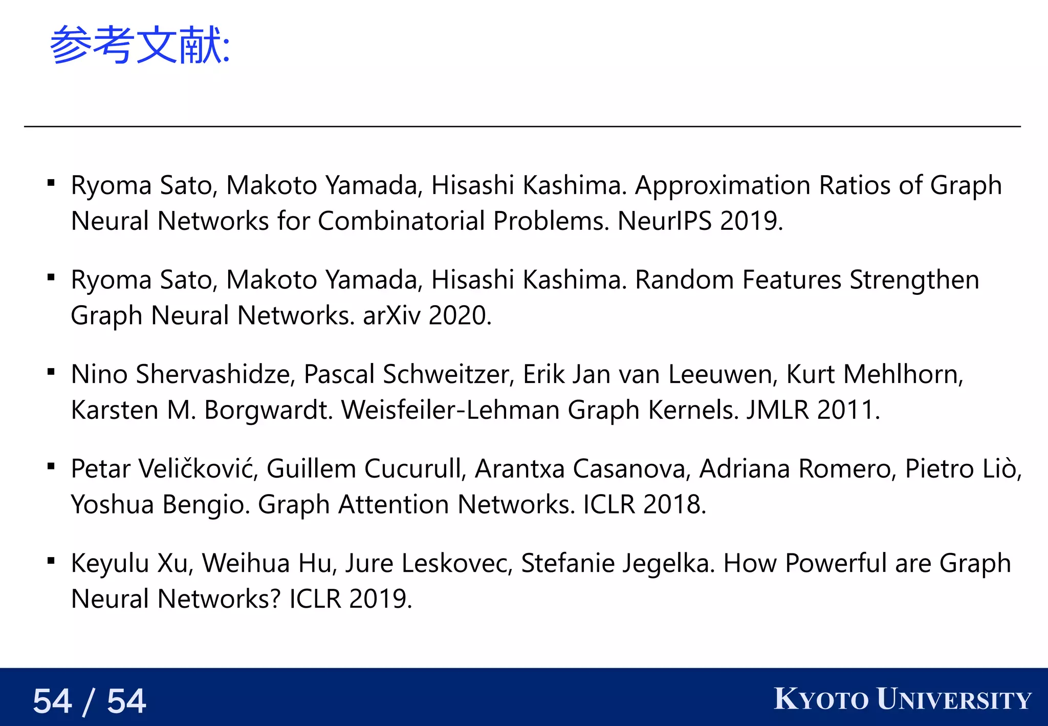 54 / 54 KYOTO UNIVERSITY
参考える文献:

Ryoma Sato, Makoto Yamada, Hisashi Kashima. Approximation Ratios of Graph
Neural Networks for Combinatorial Problems. NeurIPS 2019.

Ryoma Sato, Makoto Yamada, Hisashi Kashima. Random Features Strengthen
Graph Neural Networks. arXiv 2020.

Nino Shervashidze, Pascal Schweitzer, Erik Jan van Leeuwen, Kurt Mehlhorn,
Karsten M. Borgwardt. Weisfeiler-Lehman Graph Kernels. JMLR 2011.

Petar Veličković, Guillem Cucurull, Arantxa Casanova, Adriana Romero, Pietro Liò,
Yoshua Bengio. Graph Attention Networks. ICLR 2018.

Keyulu Xu, Weihua Hu, Jure Leskovec, Stefanie Jegelka. How Powerful are Graph
Neural Networks? ICLR 2019.
 