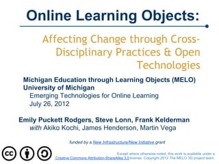 Online Learning Objects:
      Affecting Change through Cross-
         Disciplinary Practices & Open
                          Technologies
 Michigan Education through Learning Objects (MELO)
 University of Michigan
  Emerging Technologies for Online Learning
  July 26, 2012

Emily Puckett Rodgers, Steve Lonn, Frank Kelderman
  with Akiko Kochi, James Henderson, Martin Vega

                  funded by a New Infrastructure/New Initiative grant

                                             Except where otherwise noted, this work is available under a
          Creative Commons Attribution-ShareAlike 3.0 license. Copyright 2012 The MELO 3D project team.
 