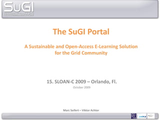 The SuGI Portal
A Sustainable and Open-Access E-Learning Solution
             for the Grid Community




         15. SLOAN-C 2009 – Orlando, Fl.
                       October 2009




                Marc Seifert – Viktor Achter
 