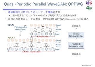 Quasi-Periodic Parallel WaveGAN: QPPWG
• 準周期信号に特化したネットワーク構造の考案
• 基本周波数に応じてDilationサイズが動的に変化する畳み込み層
• ⾮⾃⼰回帰型ニューラルボコーダParallel WaveGAN[Yamamoto; 2020]に導⼊
雑⾳波形
F0適応型
Dilated CNNs
固定型
Dilated CNNs
⾳声波形
発声拡張G：9
 