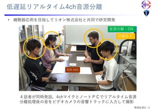低遅延リアルタイム4ch⾳源分離
4ch mic
⾳源分離：OFF
⾳源分離：ON
分離⾳１
分離⾳２
分離⾳３
分離⾳４
４話者が同時発話，4chマイクとノートＰＣでリアルタイム⾳源
分離処理後の⾳をビデオカメラの⾳響トラックに⼊⼒して撮影
• 補聴器応⽤を⽬指してリオン株式会社と共同で研究開発
聴覚拡張G：3
 