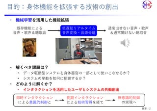 ⽬的：⾝体機能を拡張する技術の創出
• 機械学習を活⽤した機能拡張
• 解くべき課題は？
• データ駆動型システムを⾝体器官の⼀部として使いこなせるか？
• システムの挙動を如何に把握するか？
• どのように解くか？
• インタラクションを活⽤したユーザとシステムの共働創出
即時インタラクション
による意識的制御と
⻑期インタラクション
による技術習得を経て
無意識的制御
の実現へ
通常出せない⾳声・歌声
＆通常聞けない聴取⾳
低遅延リアルタイム
⾳声変換・⾳源分離
既存機能による
⾳声・歌声＆聴取⾳
概要：2
 