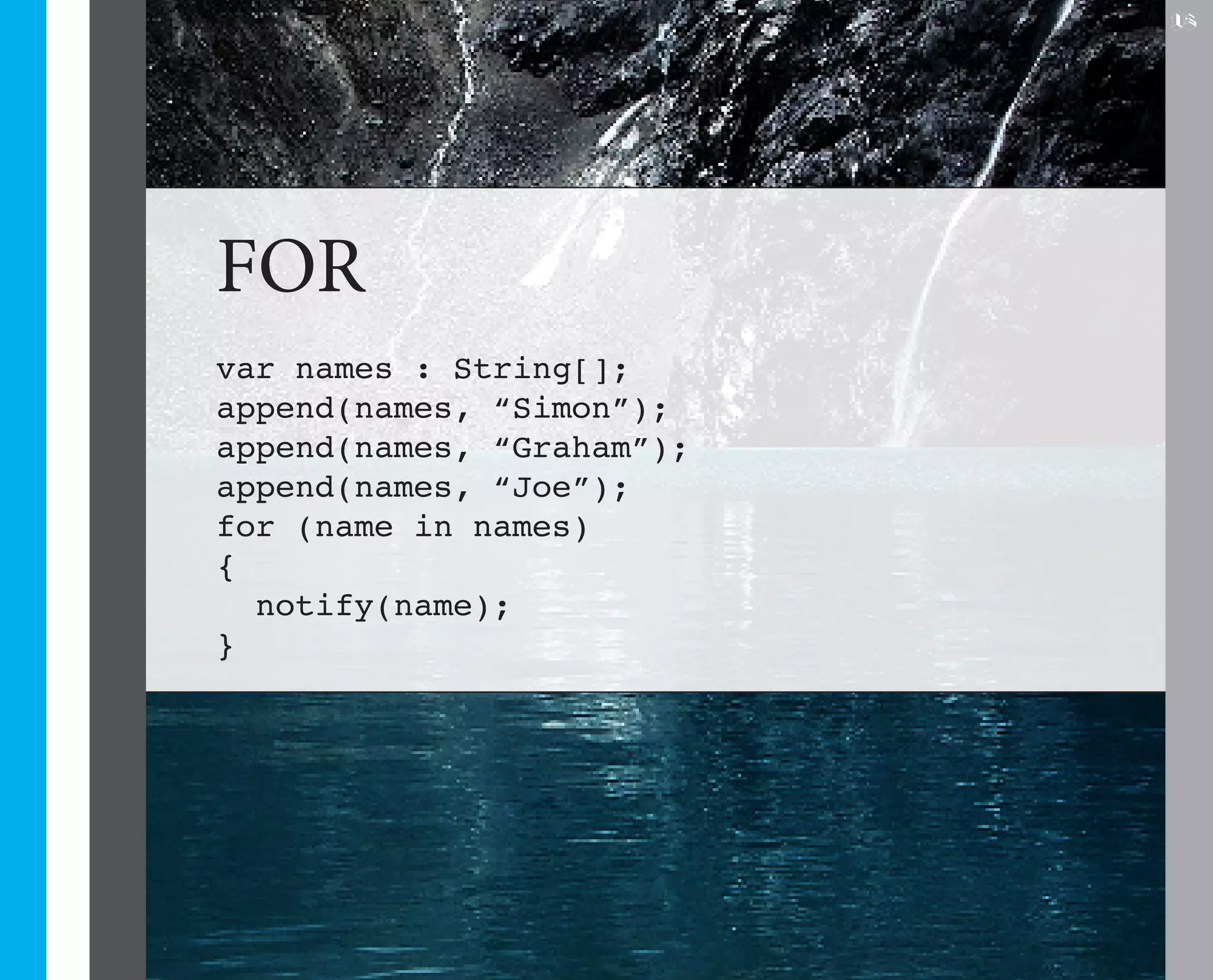 15




FOR
var names : String[];
append(names, “Simon”);
append(names, “Graham”);
append(names, “Joe”);
for (name in names)
{
  notify(name);
}
 
