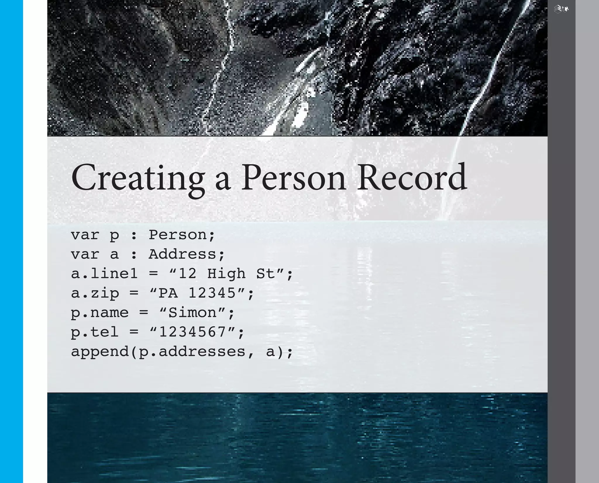 24




Creating a Person Record
var p : Person;
var a : Address;
a.line1 = “12 High St”;
a.zip = “PA 12345”;
p.name = “Simon”;
p.tel = “1234567”;
append(p.addresses, a);
 