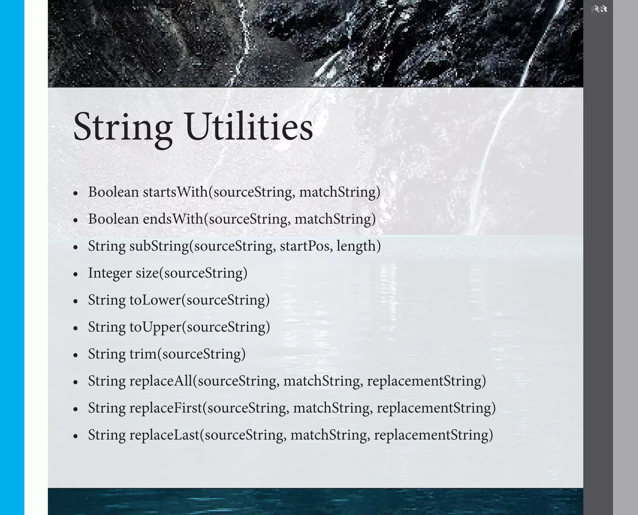 28




String Utilities
•	 Boolean startsWith(sourceString, matchString)
•	 Boolean endsWith(sourceString, matchString)
•	 String subString(sourceString, startPos, length)
•	 Integer size(sourceString)
•	 String toLower(sourceString)
•	 String toUpper(sourceString)
•	 String trim(sourceString)
•	 String replaceAll(sourceString, matchString, replacementString)
•	 String replaceFirst(sourceString, matchString, replacementString)
•	 String replaceLast(sourceString, matchString, replacementString)
 