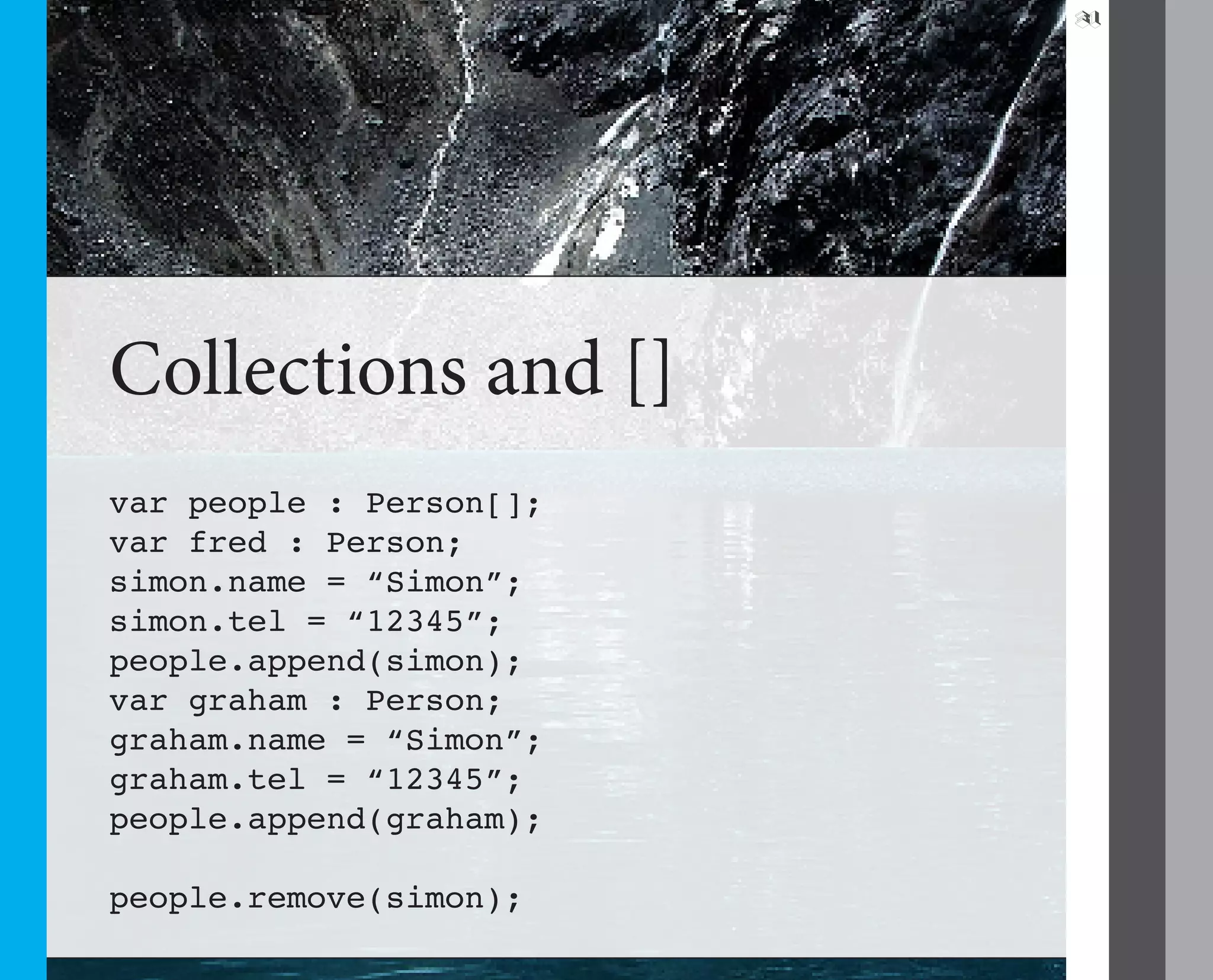 31




Collections and []
var people : Person[];
var fred : Person;
simon.name = “Simon”;
simon.tel = “12345”;
people.append(simon);
var graham : Person;
graham.name = “Simon”;
graham.tel = “12345”;
people.append(graham);

people.remove(simon);
 