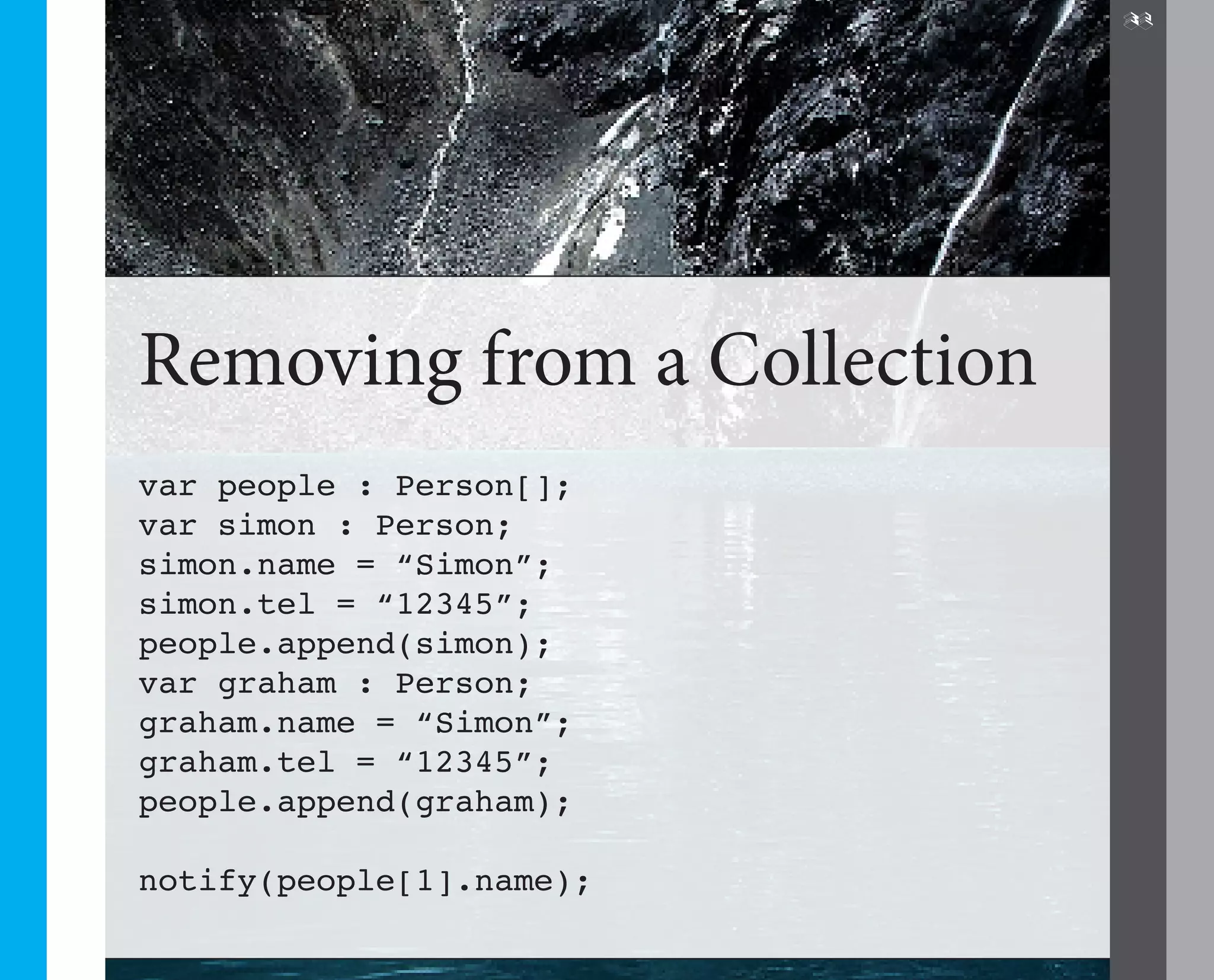 32




Removing from a Collection
var people : Person[];
var simon : Person;
simon.name = “Simon”;
simon.tel = “12345”;
people.append(simon);
var graham : Person;
graham.name = “Simon”;
graham.tel = “12345”;
people.append(graham);

notify(people[1].name);
 