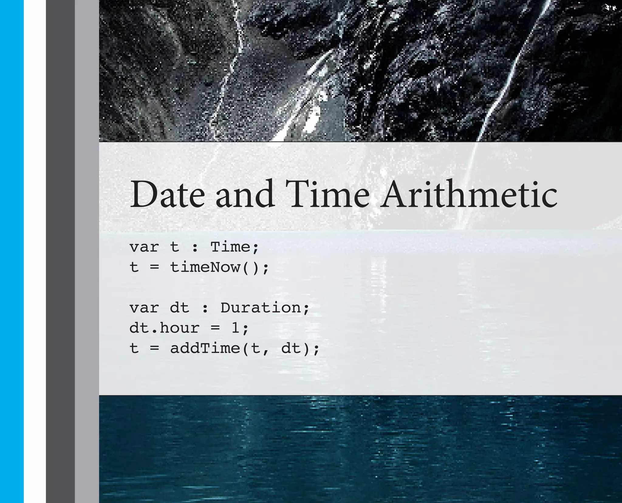 34




Date and Time Arithmetic
var t : Time;
t = timeNow();

var dt : Duration;
dt.hour = 1;
t = addTime(t, dt);
 