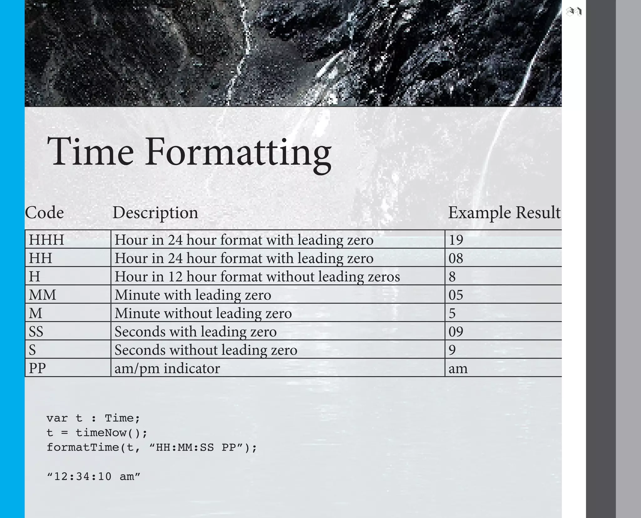 37




  Time Formatting
Code       Description                                    Example Result
HHH        Hour in 24 hour format with leading zero       19
HH         Hour in 24 hour format with leading zero       08
H          Hour in 12 hour format without leading zeros   8
MM         Minute with leading zero                       05
M          Minute without leading zero                    5
SS         Seconds with leading zero                      09
S          Seconds without leading zero                   9
PP         am/pm indicator                                am


  var t : Time;
  t = timeNow();
  formatTime(t, “HH:MM:SS PP”);

  “12:34:10 am”
 