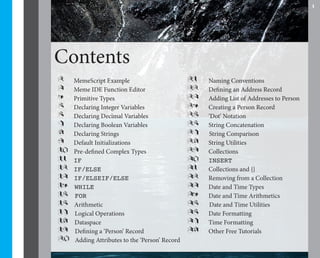 1




Contents
2    MemeScript Example                         21   Naming Conventions
3    Meme IDE Function Editor                   22   Defining an Address Record
4    Primitive Types                            23   Adding List of Addresses to Person
5    Declaring Integer Variables                24   Creating a Person Record
6    Declaring Decimal Variables                25   ‘Dot’ Notation
7    Declaring Boolean Variables                26   String Concatenation
8    Declaring Strings                          27   String Comparison
9    Default Initializations                    28   String Utilities
10   Pre-defined Complex Types                  29   Collections
11   IF                                         30   INSERT
12   IF/ELSE                                    31   Collections and {}
13   IF/ELSEIF/ELSE                             32   Removing from a Collection
14   WHILE                                      33   Date and Time Types
15   FOR                                        34   Date and Time Arithmetics
16   Arithmetic                                 35   Date and Time Utilities
17   Logical Operations                         36   Date Formatting
18   Dataspace                                  37   Time Formatting
19   Defining a ‘Person’ Record                 38   Other Free Tutorials
20   Adding Attributes to the ‘Person’ Record
 