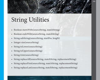 28




String Utilities
•	 Boolean startsWith(sourceString, matchString)
•	 Boolean endsWith(sourceString, matchString)
•	 String subString(sourceString, startPos, length)
•	 Integer size(sourceString)
•	 String toLower(sourceString)
•	 String toUpper(sourceString)
•	 String trim(sourceString)
•	 String replaceAll(sourceString, matchString, replacementString)
•	 String replaceFirst(sourceString, matchString, replacementString)
•	 String replaceLast(sourceString, matchString, replacementString)
 