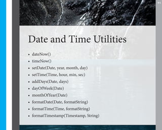 35




Date and Time Utilities
•	 dateNow()
•	 timeNow()
•	 setDate(Date, year, month, day)
•	 setTime(Time, hour, min, sec)
•	 addDays(Date, days)
•	 dayOfWeek(Date)
•	 monthOfYear(Date)
•	 formatDate(Date, formatString)
•	 formatTime(Time, formatString)
•	 formatTimestamp(Timestamp, String)
 