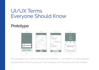 UI/UX Terms
Everyone Should Know
Prototype
The prototype, that is often confused with wireframe — is a medium or highly detailed
representation of the ﬁnal product, that simulates user interaction with the interface.
 