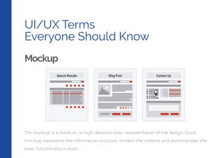 UI/UX Terms
Everyone Should Know
Mockup
The mockup is a medium or high detailed static representation of the design. Good
mockup represents the information structure, renders the content and demonstrates the
basic functionality in static.
 