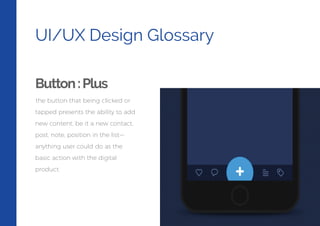 UI/UX Design Glossary
Button:Plus
the button that being clicked or
tapped presents the ability to add
new content, be it a new contact,
post, note, position in the list—
anything user could do as the
basic action with the digital
product.
 