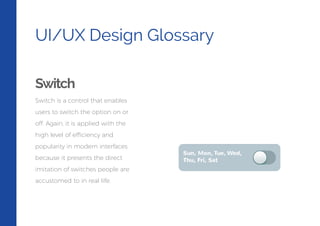 UI/UX Design Glossary
Switch
Switch is a control that enables
users to switch the option on or
off. Again, it is applied with the
high level of efficiency and
popularity in modern interfaces
because it presents the direct
imitation of switches people are
accustomed to in real life.
 