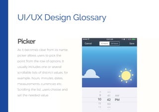 UI/UX Design Glossary
Picker
As it becomes clear from its name,
picker allows users to pick the
point from the row of options. It
usually includes one or several
scrollable lists of distinct values, for
example, hours, minutes, dates,
measurements, currencies etc.
Scrolling the list, users choose and
set the needed value.
 