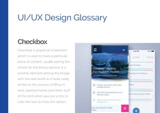 UI/UX Design Glossary
Checkbox
Checkbox is graphical UI element
which is used to mark a particular
piece of content, usually setting the
choice for the binary options. It is
another element setting the bridge
with the real world as it looks really
similar to the process of ﬁlling in
tests, questionnaires and other stuff
of this kind when you put a tick or
color the box to mark the option.
 