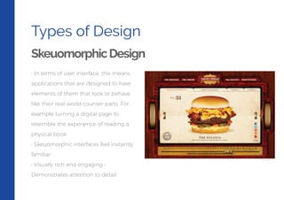 Types of Design
SkeuomorphicDesign
• In terms of user interface, this means
applications that are designed to have
elements of them that look or behave
like their real-world counter-parts. For
example turning a digital page to
resemble the experience of reading a
physical book.
• Skeuomorphic interfaces feel instantly
familiar
• Visually rich and engaging •
Demonstrates attention to detail
 