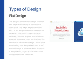 Types of Design
FlatDesign
Flat design is a minimalistic design approach
that emphasizes usability. It features clean,
open space, crisp edges, bright colours and
two- • In ﬂat design, ornamental elements are
viewed as unnecessary clutter. If an aspect
serves no functional purpose, it's a distraction
from user experience. This is the reason for the
minimalistic nature of ﬂat design. • White space
has meaning • Flat design reverts back to the
basics of design as a functional tool. A website
is designed and judged by how well it works,
as opposed to what it looks like. •
 