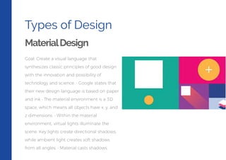 Types of Design
MaterialDesign
Goal: Create a visual language that
synthesizes classic principles of good design
with the innovation and possibility of
technology and science. • Google states that
their new design language is based on paper
and ink • The material environment is a 3D
space, which means all objects have x, y, and
z dimensions. • Within the material
environment, virtual lights illuminate the
scene. Key lights create directional shadows,
while ambient light creates soft shadows
from all angles. • Material casts shadows.
 