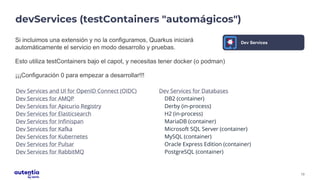 13
devServices (testContainers "automágicos")
Si incluimos una extensión y no la configuramos, Quarkus iniciará
automáticamente el servicio en modo desarrollo y pruebas.
Esto utiliza testContainers bajo el capot, y necesitas tener docker (o podman)
¡¡¡Configuración 0 para empezar a desarrollar!!!
Dev Services and UI for OpenID Connect (OIDC)
Dev Services for AMQP
Dev Services for Apicurio Registry
Dev Services for Elasticsearch
Dev Services for Infinispan
Dev Services for Kafka
Dev Services for Kubernetes
Dev Services for Pulsar
Dev Services for RabbitMQ
Dev Services for Databases
DB2 (container)
Derby (in-process)
H2 (in-process)
MariaDB (container)
Microsoft SQL Server (container)
MySQL (container)
Oracle Express Edition (container)
PostgreSQL (container)
Dev Services
 