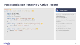 15
Todas las entidades extienden de
PanacheEntity o
PanacheEntityBase
1 Active Record prefiere propiedades
públicas
2 es como el find de Hibernate
3 ejemplo de list()
4 ejemplo de find con where
5 lo mismo para el delete
Persistencia con Panache y Active Record
@Entity
public class Fruit extends PanacheEntity {
public String name;
public Integer kcal;
public String season;
public static Fruit find(String name){
return find("name", name).firstResult();
}
public static List<Fruit> findSeason(String season){
return list("season", season);
}
public static void deleteByName(String name){
delete("name", name);
}
}
ORM Panache
1
2
3
4
5
 