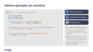 16
Uni es objeto de SmallRye Mutiny
1 la firma del método dice si es
reactivo o no. Uni<Fruit> en lugar
de Fruit
2 Multi es parecido a un stream de
Uni. Puede ir devolviendo varios a
medida que se van recuperando.
3 Hay que distinguir también entre
void y Uni<Void>
Mismo ejemplo en reactivo
@Entity
public class Fruit extends PanacheEntity {
public String name;
public Integer kcal;
public String season;
public static Uni<Fruit> find(String name){
return find("name", name).firstResult();
}
public static Multi<List<Fruit>> findSeason(String season){
return list("season", season);
}
public static Uni<Void> deleteByName(String name){
delete("name", name);
}
}
RESTEasy Reactive
1
2
3
Getting started with Reactive
SmallRye Mutiny
 