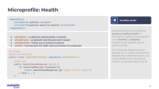 21
Microprofile: Health
<dependency>
<groupId>io.quarkus</groupId>
<artifactId>quarkus-smallrye-health</artifactId>
</dependency>
● /q/health/live - La aplicación está levantada y corriendo
● /q/health/ready - La aplicación está lista para servir request
● /q/health/started - Evento que se produce al arrancar
● /q/health - Acumula todos los health check provinientes de la aplicación
@Liveness
@ApplicationScoped
public class SimpleHealthCheck implements HealthCheck {
@Override
public HealthCheckResponse call() {
if (externalService.liveness()){
return HealthCheckResponse.up("Simple health check");
} else { … }
}
Simplemente por incluir la librería
quarkus-smallrye-health el
microservicio expone unos endpoints
con el liveness y readyness
necesarios, por ejemplo, para un
entorno de K8s.
En el bloque de abajo se pone un
ejemplo, por si nuestro microservicio
depende síncronamente de otro, y se
quiere añadir como su liveness al
nuestro, ya que dependemos de él.
SmallRye Health
 