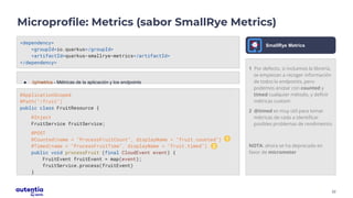 22
Microprofile: Metrics (sabor SmallRye Metrics)
<dependency>
<groupId>io.quarkus</groupId>
<artifactId>quarkus-smallrye-metrics</artifactId>
</dependency>
● /q/metrics - Métricas de la aplicación y los endpoints
1 Por defecto, si incluimos la librería,
se empiezan a recoger información
de todos lo endpoints, pero
podemos anotar con counted y
timed cualquier método, y definir
métricas custom
2 @timed es muy útil para tomar
métricas de cada a identificar
posibles problemas de rendimeinto
NOTA: ahora se ha deprecado en
favor de micrometer
SmallRye Metrics
@ApplicationScoped
@Path("/fruit")
public class FruitResource {
@Inject
FruitService fruitService;
@POST
@Counted(name = "ProcessFruitCount", displayName = "fruit.counted")
@Timed(name = "ProcessFruitTime", displayName = "fruit.timed")
public void processFruit (final CloudEvent event) {
FruitEvent fruitEvent = map(event);
fruitService.process(fruitEvent)
}
1
2
 
