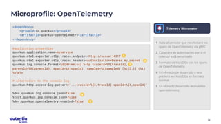 24
Microprofile: OpenTelemetry
<dependency>
<groupId>io.quarkus</groupId>
<artifactId>quarkus-opentelemetry</artifactId>
</dependency>
Telemetry Micrometer
#application.properties
quarkus.application.name=myservice
quarkus.otel.exporter.otlp.traces.endpoint=http://server:4317
quarkus.otel.exporter.otlp.traces.headers=authorization=Bearer my_secret
quarkus.log.console.format=%d{HH:mm:ss} %-5p traceId=%X{traceId},
parentId=%X{parentId}, spanId=%X{spanId}, sampled=%X{sampled} [%c{2.}] (%t)
%s%e%n
# Alternative to the console log
quarkus.http.access-log.pattern="...traceId=%{X,traceId} spanId=%{X,spanId}"
%dev.quarkus.log.console.json=false
%test.quarkus.log.console.json=false
%dev.quarkus.opentelemetry.enabled=false
1
1
2
3
4
5
1 Ruta al servidor que recolectará los
spans de OpenTelemetry vía gRPC
2 Cabecera de autorización por si el
colector está securizado
3 Formato de los LOGs con los spans
de OpenTelemetry.
4 En el modo de desarrollo y test
prefiero ver los LOGs en formato
normal.
5 En el modo desarrollo deshabilito
opentelemetry
 