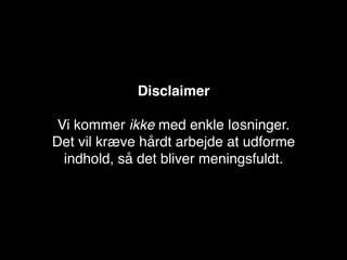 Disclaimer

 Vi kommer ikke med enkle løsninger.
Det vil kræve hårdt arbejde at udforme
  indhold, så det bliver meningsfuldt.
 