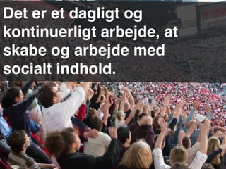 Det er et dagligt og
kontinuerligt arbejde, at
skabe og arbejde med
socialt indhold.
 