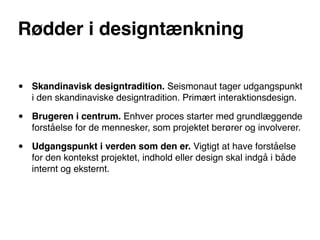 Rødder i designtænkning


•   Skandinavisk designtradition. Seismonaut tager udgangspunkt
    i den skandinaviske designtradition. Primært interaktionsdesign.

•   Brugeren i centrum. Enhver proces starter med grundlæggende
    forståelse for de mennesker, som projektet berører og involverer.

•   Udgangspunkt i verden som den er. Vigtigt at have forståelse
    for den kontekst projektet, indhold eller design skal indgå i både
    internt og eksternt.
 