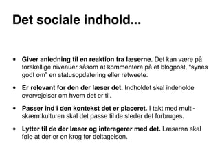 Det sociale indhold...


•   Giver anledning til en reaktion fra læserne. Det kan være på
    forskellige niveauer såsom at kommentere på et blogpost, “synes
    godt om” en statusopdatering eller retweete.

•   Er relevant for den der læser det. Indholdet skal indeholde
    overvejelser om hvem det er til.

•   Passer ind i den kontekst det er placeret. I takt med multi-
    skærmkulturen skal det passe til de steder det forbruges.

•   Lytter til de der læser og interagerer med det. Læseren skal
    føle at der er en krog for deltagelsen.
 