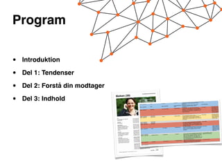 Program


•   Introduktion

•   Del 1: Tendenser

•   Del 2: Forstå din modtager

•   Del 3: Indhold               Dato

                                 Mandag 3. september


                                 Tirsdag 4. september
                                                                Kategori

                                                                Viden


                                                                    Viden
                                                                                           Type

                                                                                           Eksempel


                                                                                           Ugens blogindlæg
                                                                                                                     Platform

                                                                                                                     Facebook



                                                                                                                     twitter
                                                                                                                                            Statusopdatering

                                                                                                                                         Til konference i London,

                                                                                                                                         Mmmmmm
                                                                                                                     Facebook/retweet på Interes
                                                                                                                                                                    der lige nu serverer surpris
                                                                                                                                         isvaffel mellem to ellers meget

                                                                                                                                                 sant blogindlæg omkring
                                                                                                                                          konferencer. Hvordan evaluer
                                                                                                                                          arrangement?
                                                                                                                                                                            tunge foredrag.

                                                                                                                                                                              evaluering af
                                                                                                                                                                           er I efter et
                                                                                                                                                                                                      Vedhæftet indholds
                                                                                                                                                                                                      element
                                                                                                                                                                                                   e- Billede


                                                                                                                                                                                                      Link til blogindlæg


                                                                                                                                                                                                       Link til video
                                                                                                                                                                                                                                       Note




                                                                                                                                                                                                                                        Hvis muligt, er det altid
                                                                                                                                                                       er taler på vores ice-                                           godt at samle indhold
                                                                                                                                          Vi har fået xx, som iøvrigt
                                                                                                                      Facebook/Video                                     om sit bedste redskab i                                        omkring talerne til events,
                                                                                           Vis mig dit redskab                            breaker event, til at fortælle
                                                                    Redskaber                                                                                            et: Vil du også høre, hvad                                     inden eventet løber af
                                 Onsdag 5. september                                                                                      hverdagen. (i kommentarfelt                  dette link og
                                                                                                                                           xx har at sige om ice-bre
                                                                                                                                                                     akers, så følg                                                     stablen. På den måde får
                                                                                                                                           meld dig til eventet)                                                                        man flere indgangsvinkler
                                                                                                                                                                                                                                         til at introducere eventet.

                                                                                                                                                                                                                                         Når partner-videoerne er
                                                                                                                                                                                                          Link til video
                                                                                                                                              Har du også altid overvejet,
                                                                                                                                                                           hvordan                                                       så fokuserede som denne,
                                                                     Intet indhold                                    Facebook/Video                                     sig imod dårligt vejr? Her                                      kan der optages flere
                                  Torsdag 6. september                                      Partner                                           konferencestederne sikrer
                                                                     Syddanmark
                                                                                                                                              fortæller XXXX, hvordan
                                                                                                                                                                       de sørger for, at deres                                           videoer med hver partner
                                  Fredag 7. september                                                                                                                         se, selvom vejret ikke
                                                                                                                                              gæster altid har en god oplevel                                                            på samme dag.
                                                                                                                                              er med dem.

                                                                                                                                                                                                          Link til artikel
                                                                     Intet indhold                                                                                          ) glemmer, når du laver
                                   Lørdag 8. september                                                                                         De 5 ting, du (sandsynligvis
                                                                     Intet indhold                                                                                          af planlægningsekspert
                                   Søndag 9. september                                                                                         din huskeliste! Få gode råd
                                                                     Redskaber                                                                                                  hvilke principper, regler
                                   Mandag 10. september                                                                                        og coach Dorthe Rindbo - hør
                                                                                                                                                                               for at opbygge og bruge
                                                                                                                                               og anvisninger du skal bruge
                                                                                                                                               en effektiv huskeliste.                                          til video                    Samme ekspert kan
                                                                                                                                                                                kspert og coach Dorthe Link                                  sagtens bruges til flere
                                                                                                                        Facebook/video         Få gode råd af planlægningse
                                                                                                                                                                             er, regler og anvisninger                                       sekvenser, som kan
                                                                                             De 5 bedste                                       Rindbo - hør hvilke principp
                                                                      Viden
                                                                                                                                                du skal bruge for at opbygg
                                                                                                                                                                             e og bruge en effektiv                                          optages på samme tid og
                                   Tirsdag 11. september
                                                                                                                                                huskeliste.                                                                                  deles over en længere
                                                                                                                                                                                                                                             tidsperiode.

                                                                                                                                                                                                                                       til
                                                                                                                                                                                                            Link til blogindlæg + link
                                                                                                                                                                            deltagerne igang. Varer det
                                                                                                                                                Det kan være svært at få                                    website i kommentarfeltet
                                                                                                                         Facebook                                                deltagere er helt oppe i
                                    Onsdag 12. september                                      Arrangement                                       også ofte 30min. inden dine                 i vores event i
                                                                       Inspiring Denmark                                                                    dette blogindlæg og deltag
                                    Torsdag 13. september                                                                                       gear? Læs
                                                                                                                                                                              vi, at dit næste event
                                                                                                                                                næste uge, så garanterer                               har
                                                                                                                                                                            kommentarfeltet: Men vi
                                                                                                                                                kommer godt fra start. (I
                                                                                                                                                                                så du skal skynde dig at
                                                                                                                                                kun x antal pladser tilbage,
                                                                                                                                                                             link:...)
                                                                                                                                                melde dig til på følgende                      app, som      Link til info om app
                                                                                                                                                                             Store er denne
                                                                                                                          Facebook/Twitter?      Nyeste hit i iPhones App
                                                                                                                                                                                på de mange opgaver i
                                                                                                  Har du prøvet..?                               hjælper dig til at holde styr
                                                                        Redskaber                                                                                             en anmeldelse af her.
                                        Fredag 14. september                                                                                     hverdagen. Vi har fundet

                                                                                                                                                                                                           Link til billedserie
                                                                                                                                                                                  ge byer, som altid er en
                                        Lørdag 15. september                                                                                      Fyn byder på mange, hyggeli
                                                                                                                          Facebook                                           holder dit arrangement der.
                                        Søndag 16. september                                      Byer                                            lille gåtur værdig, når du                           har
                                                                         Syddanmark
                                                                                                                                                  Se f.eks. denne billedse  rie fra Bogense. Hvornår
                                        Mandag 17. september                                                                                                                       på Fyn?
                                                                                                                                                  du sidst holdt et arrangement


                                         Tirsdag d. 18. september
                                         Onsdag d. 19. september
                                         Torsdag d. 20 september
                                         Fredag d. 21. september
                                         Lørdag d. 22. september
                                         Søndag d 23. september
                                          Mandag d. 24. september
 