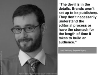 “The devil is in the
                                                                                                                                         details. Brands aren’t
                                                                                                                                         set up to be publishers.
                                                                                                                                         They don’t necessarily
                                                                                                                                         understand the
                                                                                                                                         editorial process or
                                                                                                                                         have the stomach for
                                                                                                                                         the length of time it
                                                                                                                                         takes to build an
                                                                                                                                         audience.”

                                                                                                                                         Josh Sternberg, Reporter Digiday
http://kateottavio.ﬁles.wordpress.com/2010/12/img_5398.jpg




                                                             http://www.digiday.com/publishers/brands-apply-for-content-curator-roles/
 