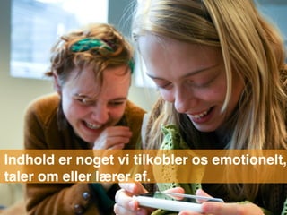 Indhold er noget vi tilkobler os emotionelt,
taler om eller lærer af.
 