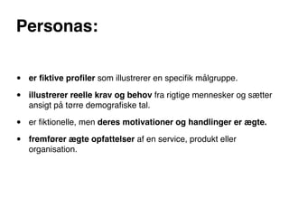 Personas:


•   er ﬁktive proﬁler som illustrerer en speciﬁk målgruppe.

•   illustrerer reelle krav og behov fra rigtige mennesker og sætter
    ansigt på tørre demograﬁske tal.

•   er ﬁktionelle, men deres motivationer og handlinger er ægte.

•   fremfører ægte opfattelser af en service, produkt eller
    organisation.
 