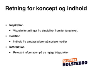 Retning for koncept og indhold


•   Inspiration

    •   Visuelle fortællinger fra studielivet frem for tung tekst.

•   Relation

    •   Indhold fra ambassadører på sociale medier

•   Information

    •   Relevant information på de rigtige tidspunkter
 