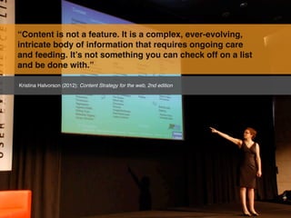 “Content is not a feature. It is a complex, ever-evolving,
intricate body of information that requires ongoing care
and feeding. It’s not something you can check off on a list
and be done with.”

Kristina Halvorson (2012): Content Strategy for the web, 2nd edition
 