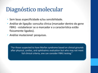 Diagnóstico molecular
• Sem boas especificidade e/ou sensibilidade.
• Análise de ligação: consulta clínica (marcador dentro do gene
FBN1 - estabelecer se o marcador e a característica estão
fisicamente ligados).
• Análise mutacional: pesquisas.
“For those suspected to have Marfan syndrome based on clinical grounds
after physical, cardiac, and ophthalmic evaluation but who may not meet
full clinical criteria, one can consider FBN1 testing.”
 