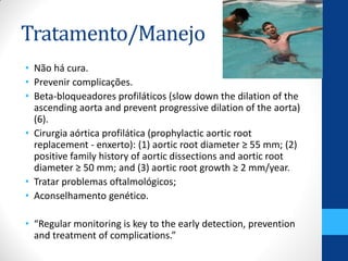 Tratamento/Manejo
• Não há cura.
• Prevenir complicações.
• Beta-bloqueadores profiláticos (slow down the dilation of the
ascending aorta and prevent progressive dilation of the aorta)
(6).
• Cirurgia aórtica profilática (prophylactic aortic root
replacement - enxerto): (1) aortic root diameter ≥ 55 mm; (2)
positive family history of aortic dissections and aortic root
diameter ≥ 50 mm; and (3) aortic root growth ≥ 2 mm/year.
• Tratar problemas oftalmológicos;
• Aconselhamento genético.
• “Regular monitoring is key to the early detection, prevention
and treatment of complications.”
 