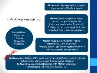 • Multidisciplinary approach.
Revised Ghent
Diagnostic
Criteria
for Marfan
Syndrome
Growth and development: excessive
linear growth of the long bones
Skeletal: bone overgrowth (ribes:
pectus). Surgical intervention
(pulmonary and cardiac functions).
Scoliosis (close monitoring). Protrusio
acetabuli. Joints: ligamentous laxity.
Ocular: myopia. Ectopia lentis. Retinal
detachments. Lens dislocation.
Affected people: ophthalmologist familiar with
Marfan syndrome at least yearly.
Cardiovascular: dilation of the aorta, aortic valve insufficiency, aortic tear and
rupture, mitral valve prolapse, tricuspid valve prolapse.
Follow up by a cardiologist familiar with Marfan syndrome!
Contact/competitive sports: RESTRICTED!
 