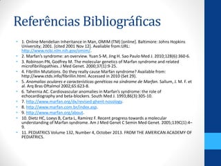 Referências Bibliográficas
• 1. Online Mendelian Inheritance in Man, OMIM (TM) [online]. Baltimore: Johns Hopkins
University; 2001. [cited 2001 Nov 12]. Avaliable from:URL:
http://www.ncbi.nlm.nih.gov/omim/.
• 2. Marfan’s syndrome: an overview. Yuan S-M, Jing H. Sao Paulo Med J. 2010;128(6):360-6.
• 3. Robinson PN, Godfrey M. The molecular genetics of Marfan syndrome and related
microfibrillopathies. J Med Genet. 2000;37(1):9-25.
• 4. Fibrillin Mutations. Do they really cause Marfan syndrome? Available from:
http://www.ctds.info/fibrillin.html. Accessed in 2010 (Set 29).
• 5. Anomalias oculares e características genéticas na síndrome de Marfan. Sallum, J. M. F. et
al. Arq Bras Oftalmol 2002;65:623-8.
• 6. Tahernia AC. Cardiovascular anomalies in Marfan’s syndrome: the role of
echocardiography and beta-blockers. South Med J. 1993;86(3):305-10.
• 7. http://www.marfan.org/dx/revised-ghent-nosology.
• 8. http://www.marfan.com.br/index.asp.
• 9. http://www.marfan.org/about.
• 10. Dietz HC, Loeys B, Carta L, Ramirez F. Recent progress towards a molecular
understanding of Marfan syndrome. Am J Med Genet C Semin Med Genet. 2005;139C(1):4–
9.
• 11. PEDIATRICS Volume 132, Number 4, October 2013. FROM THE AMERICAN ACADEMY OF
PEDIATRICS.
 