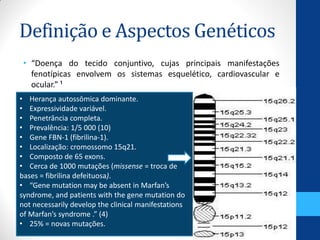 Definição e Aspectos Genéticos
• “Doença do tecido conjuntivo, cujas principais manifestações
fenotípicas envolvem os sistemas esquelético, cardiovascular e
ocular.” ¹
• Herança autossômica dominante.
• Expressividade variável.
• Penetrância completa.
• Prevalência: 1/5 000 (10)
• Gene FBN-1 (fibrilina-1).
• Localização: cromossomo 15q21.
• Composto de 65 exons.
• Cerca de 1000 mutações (missense = troca de
bases = fibrilina defeituosa).
• “Gene mutation may be absent in Marfan’s
syndrome, and patients with the gene mutation do
not necessarily develop the clinical manifestations
of Marfan’s syndrome .” (4)
• 25% = novas mutações.
 