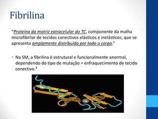 Fibrilina
“Proteína da matriz extracelular do TC, componente da malha
microfibrilar de tecidos conectivos elásticos e inelásticos, que se
apresenta amplamente distribuída por todo o corpo.”
• Na SM, a fibrilina é estrutural e funcionalmente anormal,
dependendo do tipo de mutação = enfraquecimento de tecido
conectivo.³
 
