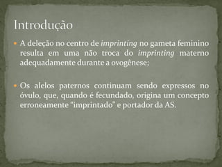  A deleção no centro de imprinting no gameta feminino
resulta em uma não troca do imprinting materno
adequadamente durante a ovogênese;
 Os alelos paternos continuam sendo expressos no
óvulo, que, quando é fecundado, origina um concepto
erroneamente “imprintado” e portador da AS.
 