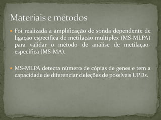  Foi realizada a amplificação de sonda dependente de
ligação específica de metilação multiplex (MS-MLPA)
para validar o método de análise de metilaçao-
específica (MS-MA).
 MS-MLPA detecta número de cópias de genes e tem a
capacidade de diferenciar deleções de possíveis UPDs.
 