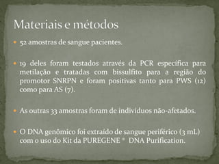  52 amostras de sangue pacientes.
 19 deles foram testados através da PCR específica para
metilação e tratadas com bissulfito para a região do
promotor SNRPN e foram positivas tanto para PWS (12)
como para AS (7).
 As outras 33 amostras foram de indivíduos não-afetados.
 O DNA genômico foi extraído de sangue periférico (3 mL)
com o uso do Kit da PUREGENE ® DNA Purification.
 